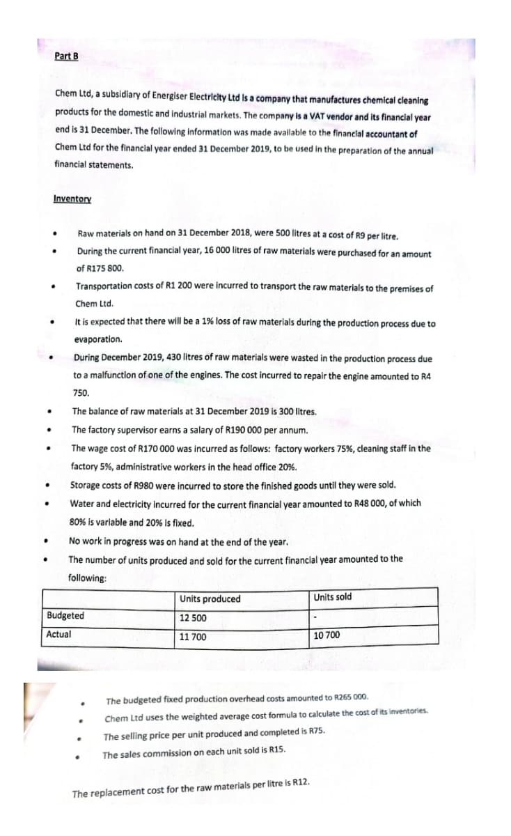 Part B
Chem Ltd, a subsidiary of Energiser Electricity Ltd is a company that manufactures chemical cleaning
products for the domestic and industrial markets. The company is a VAT vendor and its financial year
end is 31 December. The following information was made available to the financial accountant of
Chem Ltd for the financial year ended 31 December 2019, to be used in the preparation of the annual
financial statements.
Inventory
.
Raw materials on hand on 31 December 2018, were 500 litres at a cost of R9 per litre.
During the current financial year, 16 000 litres of raw materials were purchased for an amount
of R175 800.
.
●
Transportation costs of R1 200 were incurred to transport the raw materials to the premises of
Chem Ltd.
It is expected that there will be a 1% loss of raw materials during the production process due to
evaporation.
During December 2019, 430 litres of raw materials were wasted in the production process due
to a malfunction of one of the engines. The cost incurred to repair the engine amounted to R4
750.
.
The balance of raw materials at 31 December 2019 is 300 litres.
.
The factory supervisor earns a salary of R190 000 per annum.
The wage cost of R170 000 was incurred as follows: factory workers 75%, cleaning staff in the
factory 5%, administrative workers in the head office 20%.
●
Storage costs of R980 were incurred to store the finished goods until they were sold.
.
Water and electricity incurred for the current financial year amounted to R48 000, of which
80% is variable and 20% is fixed.
No work in progress was on hand at the end of the year.
●
The number of units produced and sold for the current financial year amounted to the
following:
Units produced
Units sold
Budgeted
12 500
Actual
11 700
10 700
The budgeted fixed production overhead costs amounted to R265 000.
.
Chem Ltd uses the weighted average cost formula to calculate the cost of its inventories.
The selling price per unit produced and completed is R75.
The sales commission on each unit sold is R15.
The replacement cost for the raw materials per litre is R12.
.