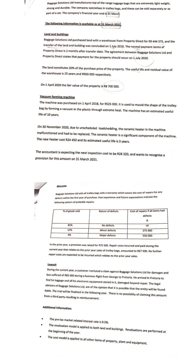 Baggage Solutions Ltd manufactures top of the range luggage bags that are extremely light weight,
strong and durable. The company specialises in trolley bags, and these can be sold separately or as
part of a set. The company's financial year end is 31 March
The following Information is available as at 31 March 2021
Land and buildings
Baggage Solutions Ltd purchased land with a warehouse from Property Direct for R9 444 375, and the
transfer of the land and building was concluded on 1 July 2019. The normal payment terms of
Property Direct is 2 months after transfer date. The agreement between Baggage Solutions Ltd and
Property Direct states that payment for the property should occur on 1 July 2020.
The land constitutes 20% of the purchase price of the property. The useful life and residual value of
the warehouse is 25 years and R900 000 respectively.
On 1 April 2020 the fair value of the property is R8 700 000.
Vacuum forming machine
The machine was purchased on 1 April 2018, for R525 000. It is used to mould the shape of the trolley
bag by forming a vacuum in the plastic through extreme heat. The machine has an estimated useful
life of 10 years.
On 30 November 2020, due to unscheduled loadshedding, the ceramic heater in the machine
malfunctioned and had to be replaced. The ceramic heater is a significant component of the machine.
The new heater cost R24 450 and its estimated useful life is 3 years.
The accountant is expecting the next inspection cost to be R26 320, and wants to recognise a
provision for this amount on 31 March 2021.
Warranty
Baggage Solutions Ltd sells all trolley bags with a warranty which covers the cost of repairs for any
defects within the first year of purchase. Past experience and future expectations indicate the
following pattern of probable repairs:
% of goods sold
Nature of defects
Cost of repairs if all items had
defects
R
85%
No defects
12%
Minor defects
Major defects
nil
275 000
550 000
3%
In the prior year, a provision was raised for R75 500. Repair costs incurred and paid during the
current year that relates to the prior year sales of trolley bags, amounted to R67 500. No further
repair costs are expected to be incurred which relates to the prior year sales.
Lawsuit
During the current year, a customer instituted a claim against Baggage Solutions Ltd for damages and
loss suffered of R85 000 during a business flight from George to Pretoria. He arrived in Pretoria to
find his luggage and all his electronic equipment stored in it, damaged beyond repair. The legal
advisors of Baggage Solutions Ltd, are of the opinion that it is possible that the entity will be found
liable. The trial will be finalised in the following year. There is no possibility of claiming this amount
from a third party resulting in reimbursement.
Additional Information:
The pre-tax market related interest rate is 9.5%.
The revaluation model is applied to both land and buildings. Revaluations are performed at
the beginning of the year.
.
The cost model is applied to all other items of property, plant and equipment.
