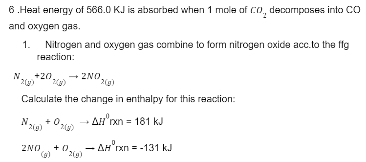 6.Heat energy of 566.0 KJ is absorbed when 1 mole of CO₂ decomposes into CO
and oxygen gas.
1. Nitrogen and oxygen gas combine to form nitrogen oxide acc.to the ffg
reaction:
N +20 → 2NO,
2(g) 2(g)
2(g)
Calculate the change in enthalpy for this reaction:
ΔΗ° rxn = 181 kJ
N +0.
2(g) 2(g)
2NO +0
(g) 2(g)
→ AH rxn = -131 kJ