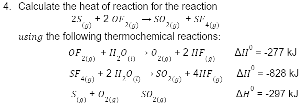 4. Calculate the heat of reaction for the reaction
2S + 2 OF
25 (9)
→ SO
+ SF
2(g)
4(g)
using the following thermochemical reactions:
→0. + 2 HF
2(g)
→ SO
F2 (g) + H₂O (1)
2
SF + 2H₂0 (1)
4(g)
OF
S +0.
(g) 2(g)
SO
2(g)
2(g)
2(g)
(g)
+ 4HF
(g)
ΔΗ° = -277 kJ
ΔΗ = -828 kJ
AH = -297 kJ