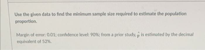 Use the given data to find the minimum sample size required to estimate the population
proportion.
Margin of error: 0.01; confidence level: 90%; from a prior study, p is estimated by the decimal
equivalent of 52 %.
