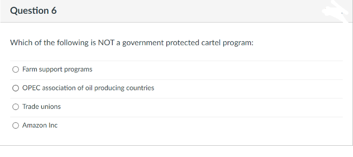 Question 6
Which of the following is NOT a government protected cartel program:
Farm support programs
OPEC association of oil producing countries
Trade unions
Amazon Inc
