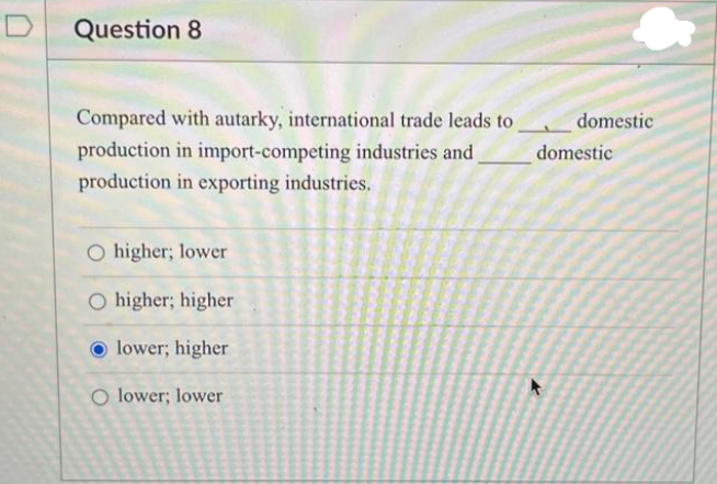 Question 8
Compared with autarky, international trade leads to
production in import-competing industries and
production in exporting industries.
O higher; lower
O higher; higher
lower; higher
O lower; lower
domestic
domestic