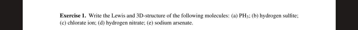 Exercise 1. Write the Lewis and 3D-structure of the following molecules: (a) PH3; (b) hydrogen sulfite;
(c) chlorate ion; (d) hydrogen nitrate; (e) sodium arsenate.