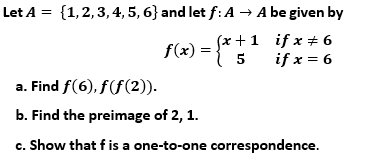 Let A = {1,2,3, 4, 5, 6} and let f: A → A be given by
(x +1 if x + 6
5
if x = 6
f(x) =
a. Find f(6), f(f(2)).
b. Find the preimage of 2, 1.
c. Show that f is a one-to-one correspondence.
