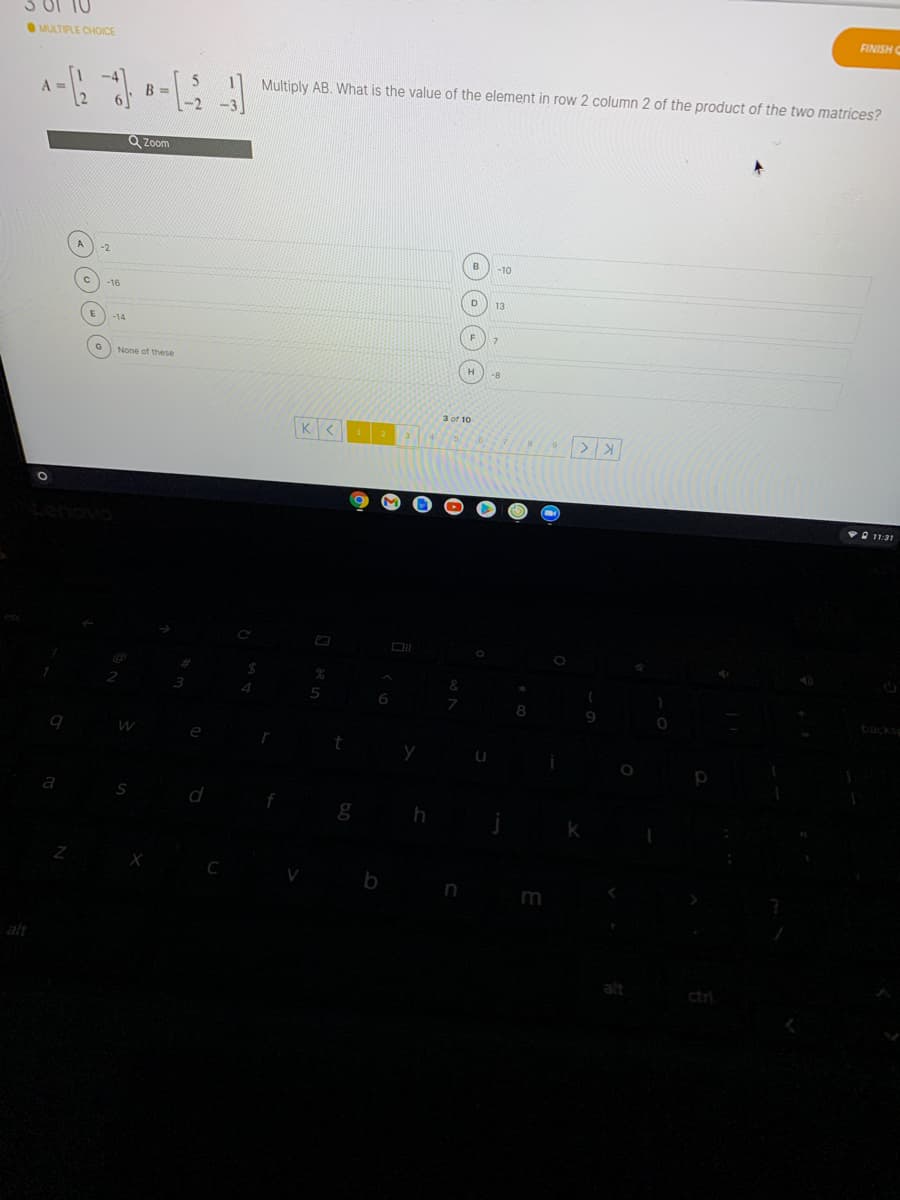 MULTIPLE CHOICE
FINISH C
B =
Multiply AB. What is the value of the element in row 2 column 2 of the product of the two matrices?
A =
Q Zoom
-2
-10
-16
13
-14
7.
O None of these
-8
3 of 10
VO 11:31
backs
d
V
m
alt
alt
ctri
