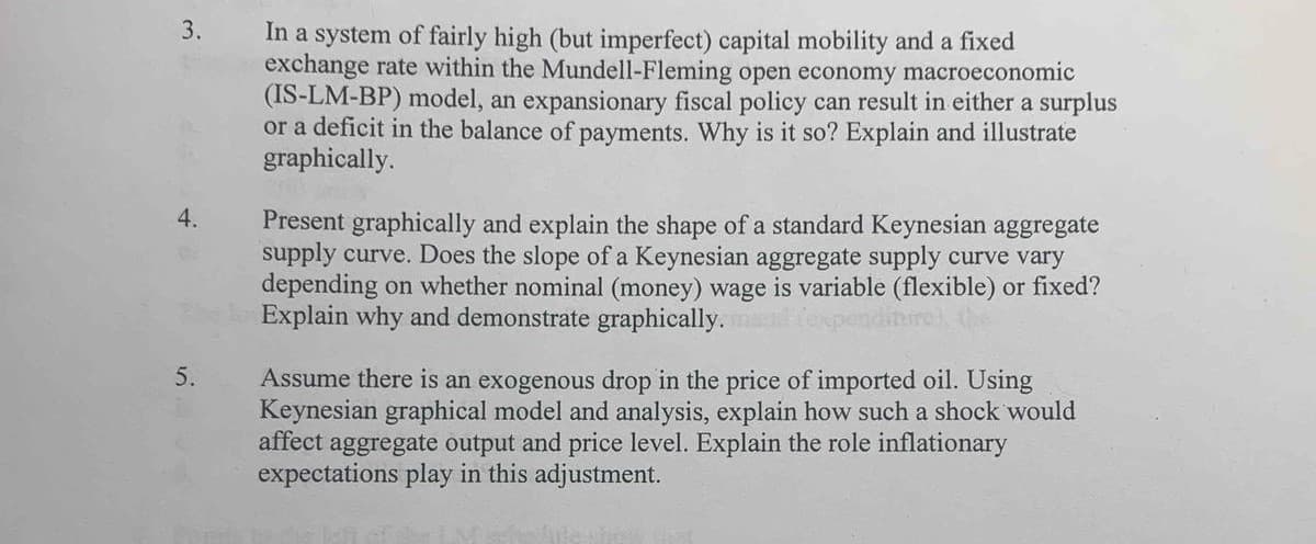 3.
In a system of fairly high (but imperfect) capital mobility and a fixed
exchange rate within the Mundell-Fleming open economy macroeconomic
(IS-LM-BP) model, an expansionary fiscal policy can result in either a surplus
or a deficit in the balance of payments. Why is it so? Explain and illustrate
graphically.
4.
Present graphically and explain the shape of a standard Keynesian aggregate
supply curve. Does the slope of a Keynesian aggregate supply curve vary
depending on whether nominal (money) wage is variable (flexible) or fixed?
Explain why and demonstrate graphically.
Assume there is an exogenous drop in the price of imported oil. Using
Keynesian graphical model and analysis, explain how such a shock would
affect aggregate output and price level. Explain the role inflationary
expectations play in this adjustment.
5.
