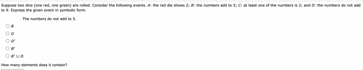 Suppose two dice (one red, one green) are rolled. Consider the following events. A: the red die shows 2; B: the numbers add to 5; C: at least one of the numbers is 2; and D: the numbers do not add
to 9. Express the given event in symbolic form.
The numbers do not add to 5.
В
D'
B'
B'UD
How many elements does it contain?
