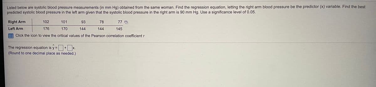 Listed below are systolic blood pressure measurements (in mm Hg) obtained from the same woman. Find the regression equation, letting the right arm blood pressure be the predictor (x) variable. Find the best
predicted systolic blood pressure in the left arm given that the systolic blood pressure in the right arm is 90 mm Hg. Use a significance level of 0.05.
Right Arm
102
101
93
78
77
Left Arm
176
170
144
144
145
Click the icon to view the critical values of the Pearson correlation coefficient r
The regression equation is y =+ x.
(Round to one decimal place as needed.)
