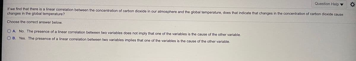 Question Help
If we find that there is a linear correlation between the concentration of carbon dioxide in our atmosphere and the global temperature, does that indicate that changes in the concentration of carbon dioxide cause
changes in the global temperature?
Choose the correct answer below.
O A. No. The presence of a linear correlation between two variables does not imply that one of the variables is the cause of the other variable.
O B. Yes. The presence of a linear correlation between two variables implies that one of the variables is the cause of the other variable.
