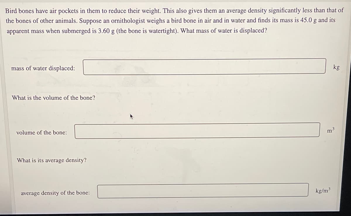 Bird bones have air pockets in them to reduce their weight. This also gives them an average density significantly less than that of
the bones of other animals. Suppose an ornithologist weighs a bird bone in air and in water and finds its mass is 45.0 g and its
apparent mass when submerged is 3.60 g (the bone is watertight). What mass of water is displaced?
mass of water displaced:
kg
What is the volume of the bone?
volume of the bone:
m3
What is its average density?
kg/m3
average density of the bone:
