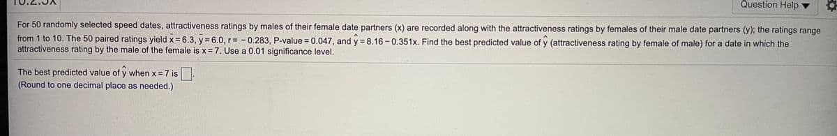 Question Help
For 50 randomly selected speed dates, attractiveness ratings by males of their female date partners (x) are recorded along with the attractiveness ratings by females of their male date partners (y); the ratings range
from 1 to 10. The 50 paired ratings yield x = 6.3, y = 6.0, r= - 0.283, P-value = 0.047, and y = 8.16 - 0.351x. Find the best predicted value of y (attractiveness rating by female of male) for a date in which the
attractiveness rating by the male of the female is x = 7. Use a 0.01 significance level.
The best predicted value of y when x = 7 is.
(Round to one decimal place as needed.)
