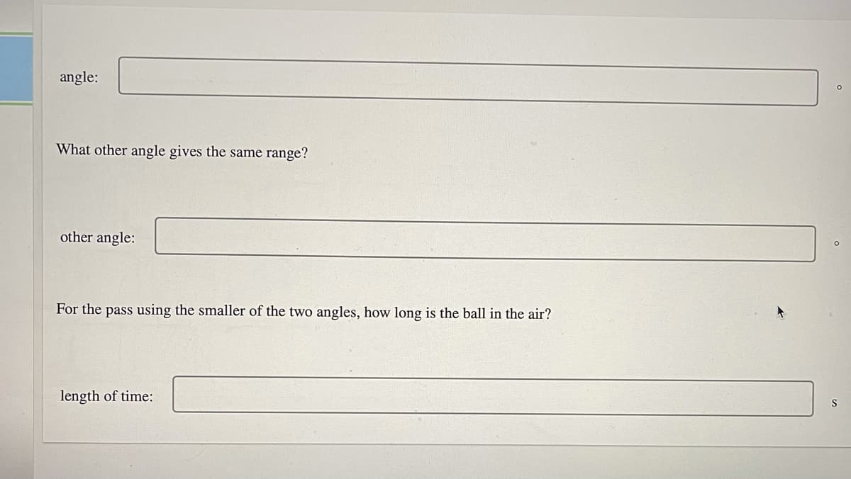 angle:
What other angle gives the same range?
other angle:
For the pass using the smaller of the two angles, how long is the ball in the air?
length of time:
