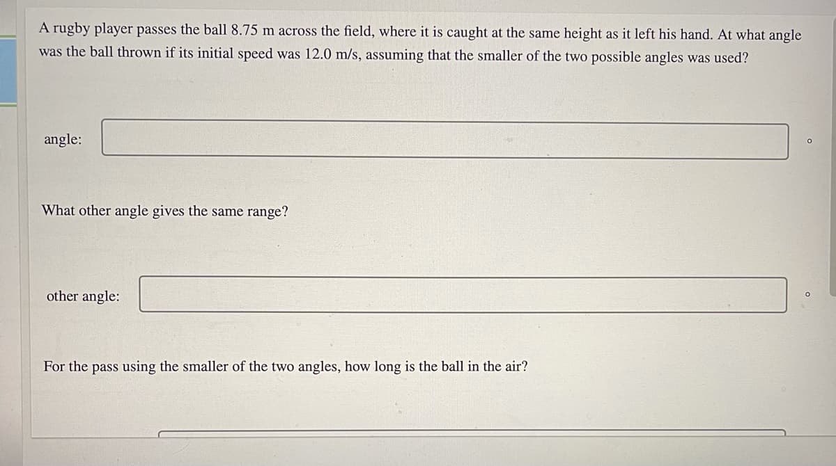 A rugby player passes the ball 8.75 m across the field, where it is caught at the same height as it left his hand. At what angle
was the ball thrown if its initial speed was 12.0 m/s, assuming that the smaller of the two possible angles was used?
angle:
What other angle gives the same range?
other angle:
For the pass using the smaller of the two angles, how long is the ball in the air?
