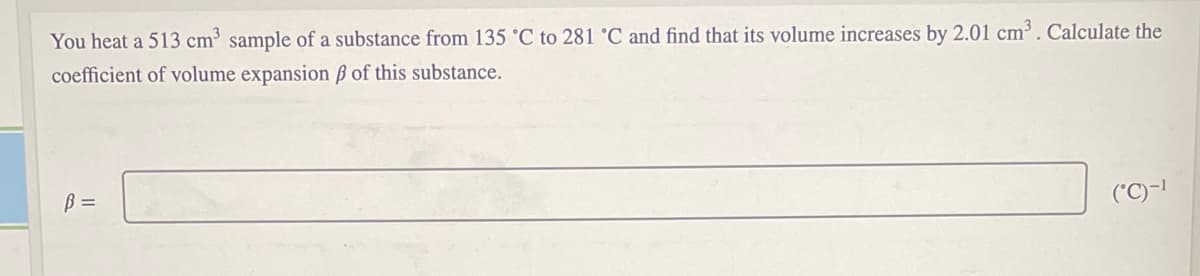 You heat a 513 cm sample of a substance from 135 °C to 281 °C and find that its volume increases by 2.01 cm. Calculate the
coefficient of volume expansion ß of this substance.
B =
('C)-|
