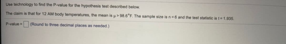 Use technology to find the P-value for the hypothesis test described below.
The claim is that for 12 AM body temperatures, the mean is u> 98.6°F. The sample size is n =6 and the test statistic is t 1.935.
P-value =
(Round to three decimal places as needed.)
