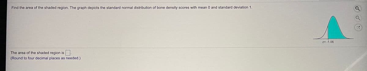 Find the area of the shaded region. The graph depicts the standard normal distribution of bone density scores with mean 0 and standard deviation 1.
z= -1.06
The area of the shaded region is
(Round to four decimal places as needed.)
