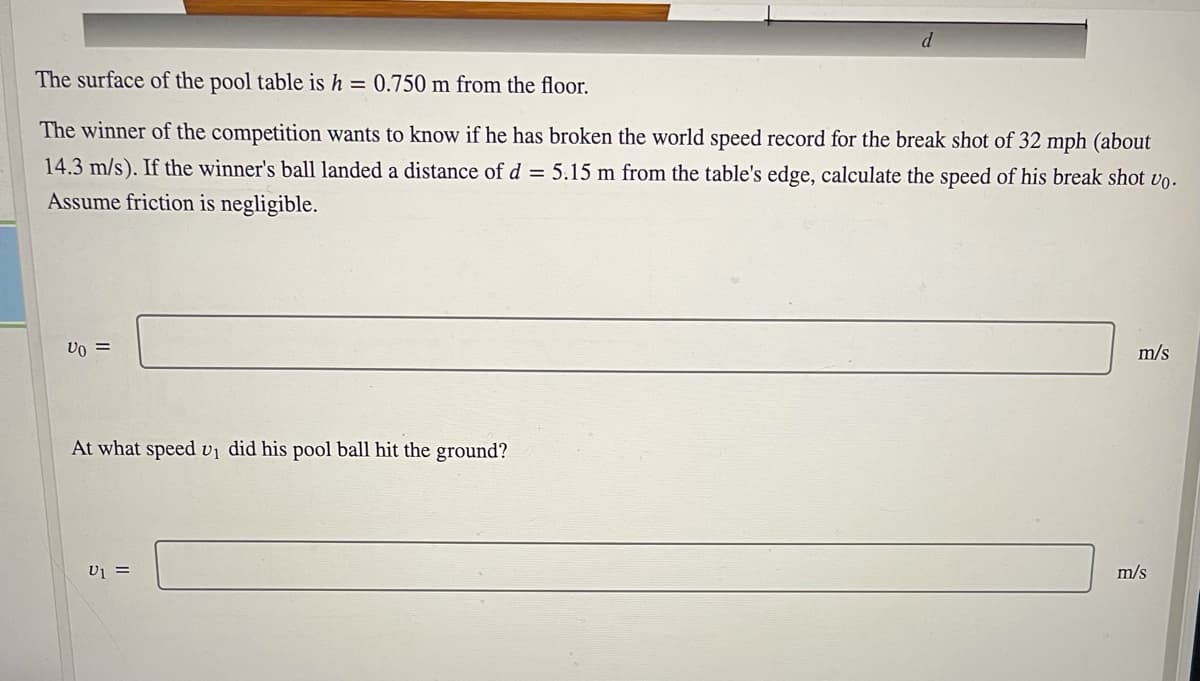 The surface of the pool table is h = 0.750 m from the floor.
The winner of the competition wants to know if he has broken the world speed record for the break shot of 32 mph (about
14.3 m/s). If the winner's ball landed a distance of d = 5.15 m from the table's edge, calculate the speed of his break shot vo-
Assume friction is negligible.
Vo =
m/s
At what speed vị did his pool ball hit the ground?
U1 =
m/s
