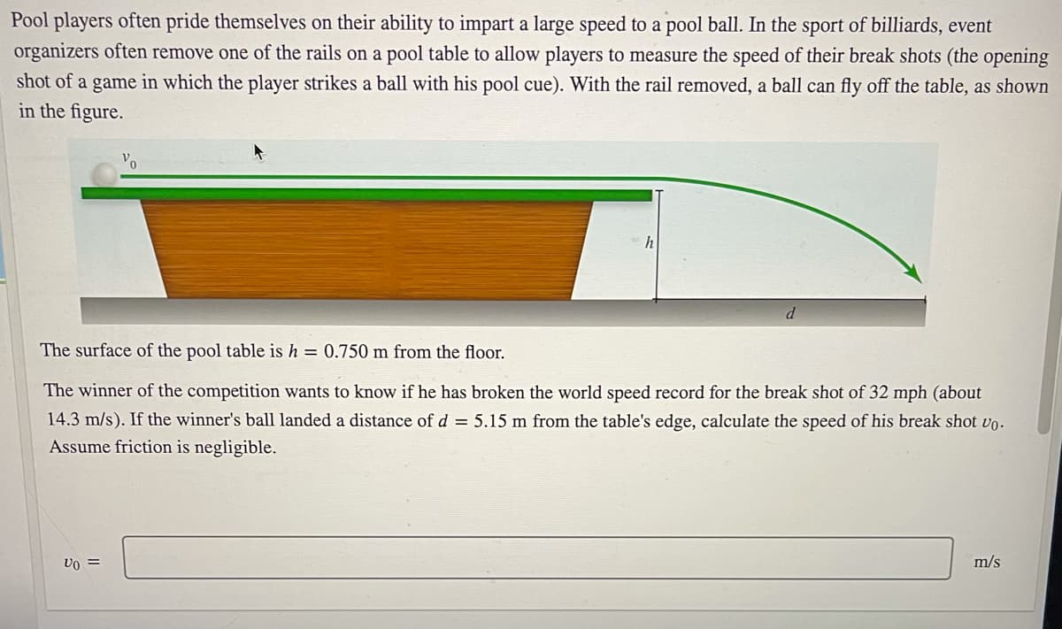 Pool players often pride themselves on their ability to impart a large speed to a pool ball. In the sport of billiards, event
organizers often remove one of the rails on a pool table to allow players to measure the speed of their break shots (the opening
shot of a game in which the player strikes a ball with his pool cue). With the rail removed, a ball can fly off the table, as shown
in the figure.
h
d
The surface of the pool table is h = 0.750 m from the floor.
The winner of the competition wants to know if he has broken the world speed record for the break shot of 32 mph (about
14.3 m/s). If the winner's ball landed a distance of d = 5.15 m from the table's edge, calculate the speed of his break shot vo.
Assume friction is negligible.
m/s
