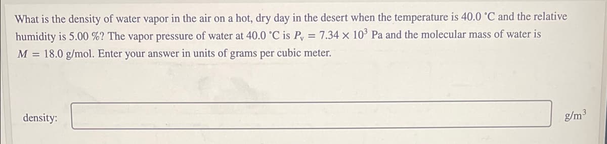 What is the density of water vapor in the air on a hot, dry day in the desert when the temperature is 40.0 °C and the relative
humidity is 5.00 %? The vapor pressure of water at 40.0 °C is Py = 7.34 x 10° Pa and the molecular mass of water is
M = 18.0 g/mol. Enter your answer in units of grams per cubic meter.
density:
g/m3
