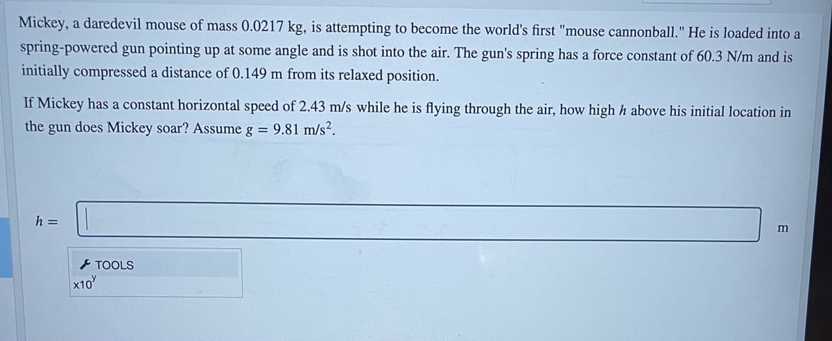 Mickey, a daredevil mouse of mass 0.0217 kg, is attempting to become the world's first "mouse cannonball." He is loaded into a
spring-powered gun pointing up at some angle and is shot into the air. The gun's spring has a force constant of 60.3 N/m and is
initially compressed a distance of 0.149 m from its relaxed position.
If Mickey has a constant horizontal speed of 2.43 m/s while he is flying through the air, how high h above his initial location in
the gun does Mickey soar? Assume g = 9.81 m/s?.
h =
m
> TOOLS
x10
