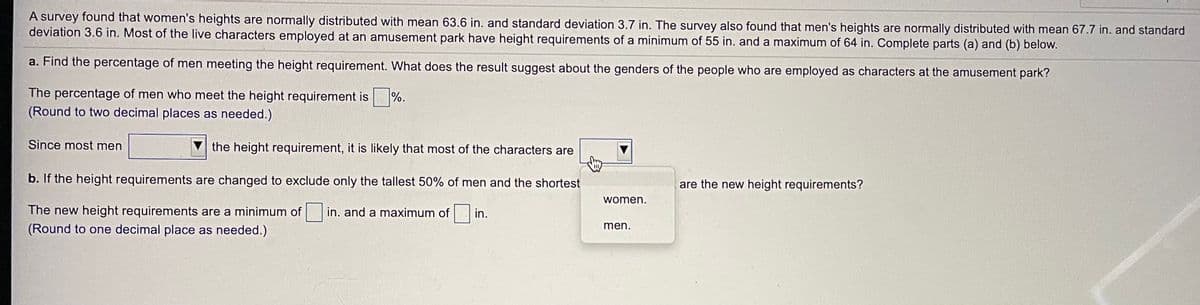 A survey found that women's heights are normally distributed with mean 63.6 in. and standard deviation 3.7 in. The survey also found that men's heights are normally distributed with mean 67.7 in. and standard
deviation 3.6 in. Most of the live characters employed at an amusement park have height requirements of a minimum of 55 in. and a maximum of 64 in. Complete parts (a) and (b) below.
a. Find the percentage of men meeting the height requirement. What does the result suggest about the genders of the people who are employed as characters at the amusement park?
The percentage of men who meet the height requirement is
(Round to two decimal places as needed.)
%.
Since most men
the height requirement, it is likely that most of the characters are
b. If the height requirements are changed to exclude only the tallest 50% of men and the shortest
are the new height requirements?
women.
The new height requirements are a minimum of
(Round to one decimal place as needed.)
in. and a maximum of
in.
men.
