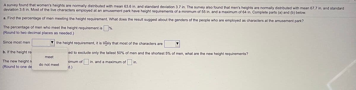 A survey found that women's heights are normally distributed with mean 63.6 in. and standard deviation 3.7 in. The survey also found that men's heights are normally distributed with mean 67.7 in. and standard
deviation 3.6 in. Most of the live characters employed at an amusement park have height requirements of a minimum of 55 in. and a maximum of 64 in. Complete parts (a) and (b) below.
a. Find the percentage of men meeting the height requirement. What does the result suggest about the genders of the people who are employed as characters at the amusement park?
The percentage of men who meet the height requirement is
%.
(Round to two decimal places as needed.)
Since most men
the height requirement, it is likely that most of the characters are
b. If the height re
jed to exclude only the tallest 50% of men and the shortest 5% of men, what are the new height requirements?
meet
The new height r
imum of
in. and a maximum of in.
do not meet
(Round to one de
d.)
