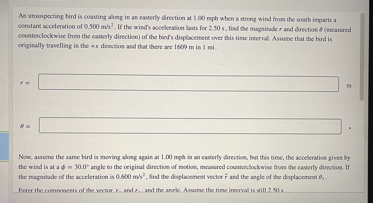 An unsuspecting bird is coasting along in an easterly direction at 1.00 mph when a strong wind from the south imparts a
constant acceleration of 0.500 m/s². If the wind's acceleration lasts for 2.50 s, find the magnitude r and direction 0 (measured
counterclockwise from the easterly direction) of the bird's displacement over this time interval. Assume that the bird is
originally travelling in the +x direction and that there are 1609 m in 1 mi.
r =
=
Now, assume the same bird is moving along again at 1.00 mph in an easterly direction, but this time, the acceleration given by
the wind is at a o = 30.0° angle to the original direction of motion, measured counterclockwise from the easterly direction. If
the magnitude of the acceleration is 0.600 m/s², find the displacement vector 7 and the angle of the displacement 01.
Enter the comnonents of the vector, r. and r.. and the angle. Assume the time interval is still 2.50 s.
