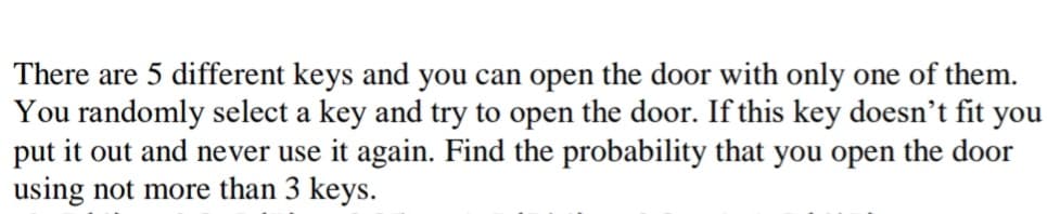 There are 5 different keys and you can open the door with only one of them.
You randomly select a key and try to open the door. If this key doesn’'t fit you
put it out and never use it again. Find the probability that you open the door
using not more than 3 keys.
