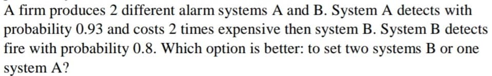 A firm produces 2 different alarm systems A and B. System A detects with
probability 0.93 and costs 2 times expensive then system B. System B detects
fire with probability 0.8. Which option is better: to set two systems B or one
system A?
