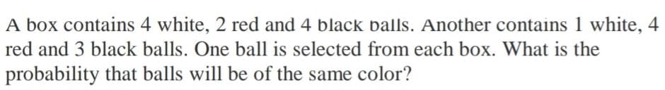 A box contains 4 white, 2 red and 4 black balls. Another contains 1 white, 4
red and 3 black balls. One ball is selected from each box. What is the
probability that balls will be of the same color?
