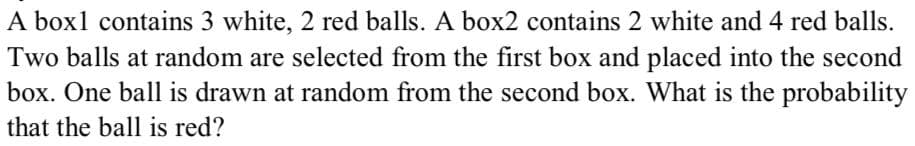 A box1 contains 3 white, 2 red balls. A box2 contains 2 white and 4 red balls.
Two balls at random are selected from the first box and placed into the second
box. One ball is drawn at random from the second box. What is the probability
that the ball is red?
