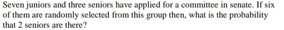 Seven juniors and three seniors have applied for a committee in senate. If six
of them are randomly selected from this group then, what is the probability
that 2 seniors are there?
