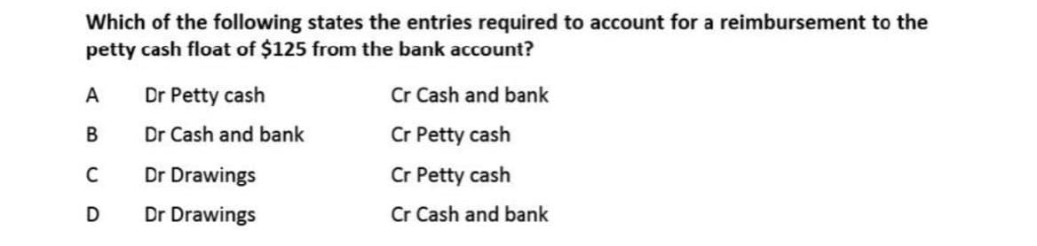 Which of the following states the entries required to account for a reimbursement to the
petty cash float of $125 from the bank account?
Cr Cash and bank
Cr Petty cash
A
Dr Petty cash
В
Dr Cash and bank
C
Dr Drawings
Cr Petty cash
D
Dr Drawings
Cr Cash and bank
