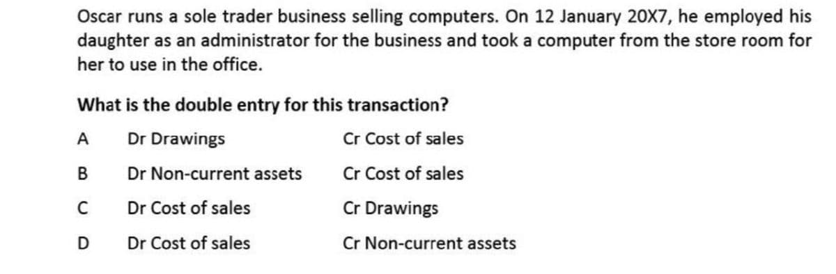 Oscar runs a sole trader business selling computers. On 12 January 20X7, he employed his
daughter as an administrator for the business and took a computer from the store room for
her to use in the office.
What is the double entry for this transaction?
Cr Cost of sales
Cr Cost of sales
A
Dr Drawings
B
Dr Non-current assets
C
Dr Cost of sales
Cr Drawings
Dr Cost of sales
Cr Non-current assets
