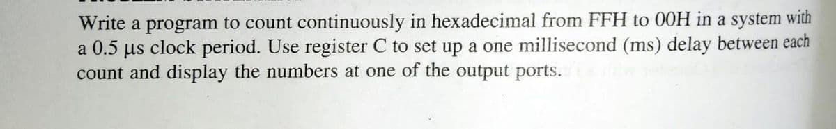 Write a program to count continuously in hexadecimal from FFH to 00H in a system with
a 0.5 µs clock period. Use register C to set up a one millisecond (ms) delay between each
count and display the numbers at one of the output ports.

