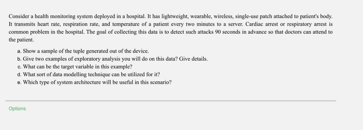 Consider a health monitoring system deployed in a hospital. It has lightweight, wearable, wireless, single-use patch attached to patient's body.
It transmits heart rate, respiration rate, and temperature of a patient every two minutes to a server. Cardiac arrest or respiratory arrest is
common problem in the hospital. The goal of collecting this data is to detect such attacks 90 seconds in advance so that doctors can attend to
the patient.
a. Show a sample of the tuple generated out of the device.
b. Give two examples of exploratory analysis you will do on this data? Give details.
c. What can be the target variable in this example?
d. What sort of data modelling technique can be utilized for it?
e. Which type of system architecture will be useful in this scenario?
Options
