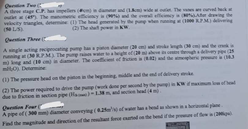 Question Two (C~
A three stage C.P. has impellers (cm) in diameter and (1.8cm) wide at outlet. The vanes are curved back at
outlet at (45°). The manometric efficiency is (90%) and the overall efficiency is (80%). After drawing the
velocity triangles, determine: (1) The head generated by the pump when running at (1000 R.P.M.) delivering
(50 L/S).
(2) The shaft power in KW.
Question Three (
A single acting reciprocating pump has a piston diameter (20 cm) and stroke length (30 cm) and the crank is
running at (30 R.P.M.). The pump raises water to a height of (20 m) above its centre through a delivery pipe (25
m) long and (10 cm) in diameter. The coefficient of friction is (0.02) and the atmospheric pressure is (10.3
mH₂O). Determine:
(1) The pressure head on the piston in the beginning, middle and the end of delivery stroke.
(2) The power required to drive the pump (work done per second by the pump) in KW if maximum loss of head
due to friction in section pipe (Hs (max)) = 1.38 m, and section head (4 m).
Question Four (
A pipe of (300 mm) diameter conveying (0.25m³/s) of water has a bend as shown in a horizontal plane.
Find the magnitude and direction of the resultant force exerted on the bend if the pressure of flow is (200kpa).