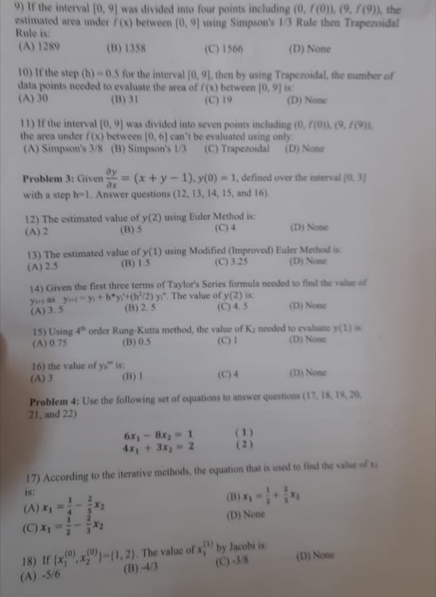 9) If the interval [0, 9] was divided into four points including (0, f(0)), (9, f (9)), the
estimated area under f(x) between [0, 9] using Simpson's 1/3 Rule then Trapezoidal
Rule is:
(A) 1289
(B) 1358
(C) 1566
(D) None
10) If the step (h)-0.5 for the interval [0, 9], then by using Trapezoidal, the number of
data points needed to evaluate the area of f(x) between [0, 9] is:
(A) 30
(B) 31
(C) 19
(D) None
11) If the interval [0, 9] was divided into seven points including (0, f(0)), (9, F(9)).
the area under f(x) between [0, 6] can't be evaluated using only:
(A) Simpson's 3/8 (B) Simpson's 1/3 (C) Trapezoidal (D) None
ay
Problem 3: Given = (x + y - 1), y(0) = 1, defined over the interval (0, 3)
with a step h-1. Answer questions (12, 13, 14, 15, and 16).
dx
12) The estimated value of y(2) using Euler Method is:
(B) S
(A) 2
(C) 4
(D) None
13) The estimated value of y(1) using Modified (Improved) Euler Method is
(B) 1.5
(A) 2.5
(C) 3.25
(D) None
14) Given the first three terms of Taylor's Series formula needed to find the value of
y as yo-y+h*y/'+(h/2) y". The value of y(2) is:
(A) 3.5
(B) 2.5
(C) 4. S
(D) None
15) Using 4 order Rung-Kutta method, the value of K₂ needed to evaluate y(1) is
(A) 0.75
(B) 0.5
(C) 1
(D) None
16) the value of yo" is:
(A) 3
(D) None
Problem 4: Use the following set of equations to answer questions (17, 18, 19, 20,
21, and 22)
(A) x₁ =
1
17) According to the iterative methods, the equation that is used to find the value of x
is:
4
5
2
1
(C) x₁=5
(B) 1
X2
X₂
6x₁- 8x₂ = 1
4x₁ + 3x₂ = 2
(1)
(2)
(B) x₁ =>
(D) None
18) If (x,x))-(1, 2). The value of x) by Jacobi is:
(A) -5/6
(B)-4/3
(C)-3/8
(D) None