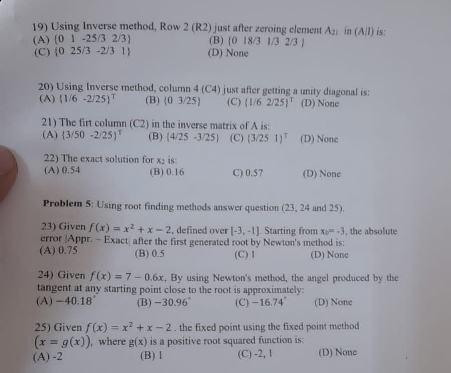 19) Using Inverse method, Row 2 (R2) just after zeroing element A21 in (A/I) is:
(A) {0 1 -25/3 2/3}
(B) (0 18/3 1/3 2/3}
(C) (0 25/3-2/3 1}
(D) None
20) Using Inverse method, column 4 (C4) just after getting a unity diagonal is:
(A) {1/6 -2/25)T
(B) (0 3/25)
(C) (1/6 2/25)
(D) None
21) The firt column (C2) in the inverse matrix of A is:
(A) {3/50 -2/25)
(B) (4/25 -3/25) (C) (3/25 1)T (D) None
22) The exact solution for x2 is:
(A) 0.54
(B) 0.16
C) 0.57
(D) None
Problem 5: Using root finding methods answer question (23, 24 and 25).
23) Given f(x) = x² + x - 2, defined over [-3, -1]. Starting from xo= -3, the absolute
error Appr. - Exact after the first generated root by Newton's method is:
(A) 0.75
(B) 0.5
(C) 1
(D) None
24) Given f(x) = 7 -0.6x, By using Newton's method, the angel produced by the
tangent at any starting point close to the root is approximately:
(A)-40.18°
(B)-30.96
(C)-16.74
(D) None
25) Given f(x) = x² + x - 2. the fixed point using the fixed point method
(x = g(x)), where g(x) is a positive root squared function is:
(A)-2
(B) 1
(C)-2, 1
(D) None