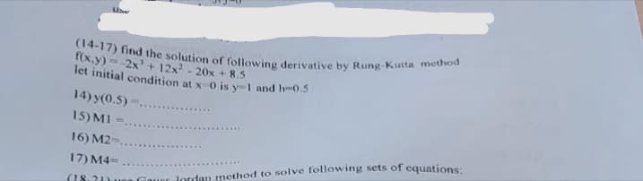 (14-17) find the solution of following derivative by Rung-Kutta method
f(x,y)=-2x³ + 12x² - 20x + 8.5
let initial condition at x-0 is y-1 and h-0.5
14) y(0.5)
15) MI
16) M2-.
17) M4=
(1831) Guerlordan method to solve following sets of equations: