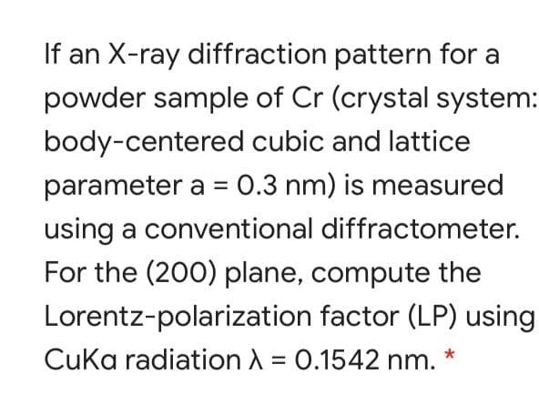 If an X-ray diffraction pattern for a
powder sample of Cr (crystal system:
body-centered cubic and lattice
parameter a = 0.3 nm) is measured
using a conventional diffractometer.
For the (200) plane, compute the
Lorentz-polarization factor (LP) using
Cuka radiation A = 0.1542 nm. *
