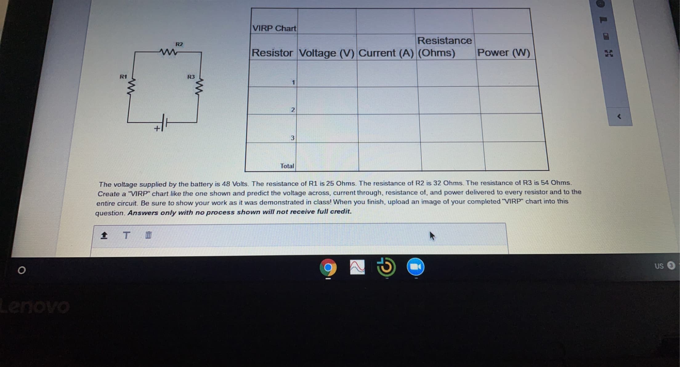 The voltage supplied by the battery is 48 Volts. The resistance of R1 is 25 Ohms. The resistance of R2 is 32 Ohms. The resistance of R3 is 54 Ohms.
Create a "VIRP" chart like the one shown and predict the voltage across, current through, resistance of, and power delivered to every resistor and to the
entire circuit. Be sure to show your work as it was demonstrated in class! When you finish, upload an image of your completed "VIRP" chart into this
question. Answers only with no process shown will not receive full credit.
