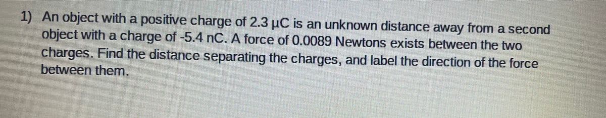 1) An object with a positive charge of 2.3 µC is an unknown distance away from a second
object with a charge of -5.4 nC. A force of 0.0089 Newtons exists between the two
charges. Find the distance separating the charges, and label the direction of the force
between them.
