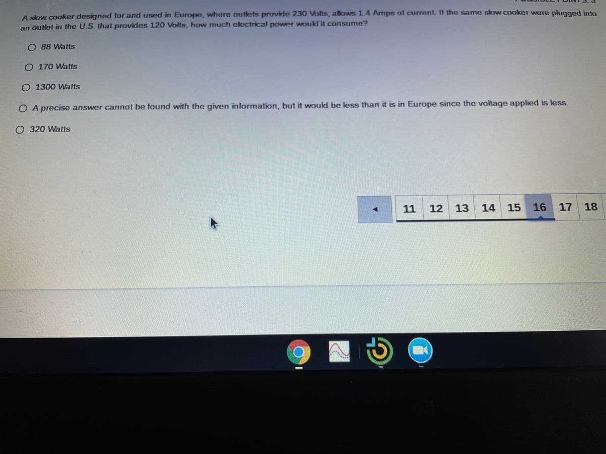 A slow cooker designed for and used in Europe, where outlets provide 230 Volts, alows 1.4 Ammps of current. If the same slow cooker were phugged into
an outlet in the U.S. that provides 120 Volts, hOw much ekectrical power would it consume?
O 88 Watts
O 170 Watts
O 1300 Watts
O A precise answer cannot be found with the given information, but it would be less than it is in Europe since the voltage applied is less.
O320 Watts
11 12
13
14 15
16
17 18
