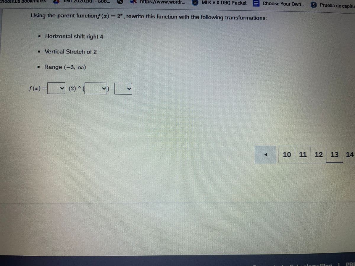 hools.us DOOKI
Apat- Goo...
R https://www.wordr..
S MLK v X DBQ Packet E Choose Your Own..
S Prueba de capítu
SYI
Using the parent functionf (I) = 2", rewrite this function with the following transformations:
• Horizontal shift right 4
• Vertical Stretch of 2
• Range (-3, 0)
f (x) =
(2) ^(
10 11 12 13 14
PRI
