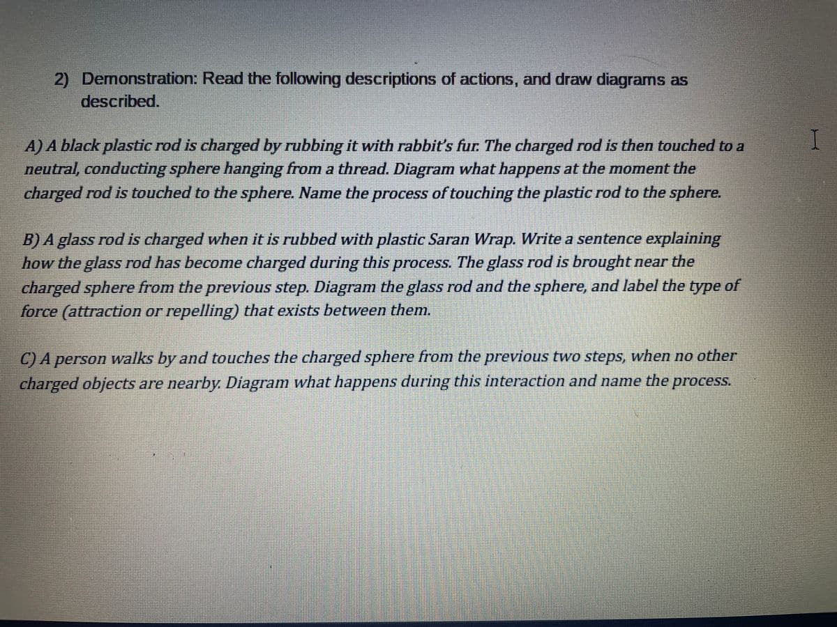 2) Demonstration: Read the following descriptions of actions, and draw diagrams as
described.
A) A black plastic rod is charged by rubbing it with rabbit's fur. The charged rod is then touched to a
neutral, conducting sphere hanging from a thread. Diagram what happens at the moment the
charged rod is touched to the sphere. Name the process of touching the plastic rod to the sphere.
B) A glass rod is charged when it is rubbed with plastic Saran Wrap. Write a sentence explaining
how the glass rod has become charged during this process. The glass rod is brought near the
charged sphere from the previous step. Diagram the glass rod and the sphere, and label the type of
force (attraction or repelling) that exists between them.
C) A person walks by and touches the charged sphere from the previous two steps, when no other
charged objects are nearby Diagram what happens during this interaction and name the process.
