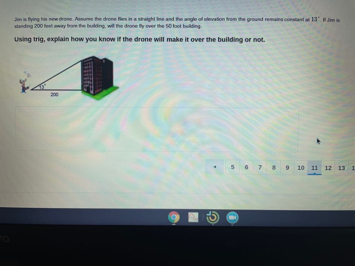 Jim is flying his new drone. ASsume the drone flies in a straight line and the angle of elevation from the ground remains constant at 13°. If Jim is
standing 200 feet away from the building, will the drone fly over the 50 foot building.
Using trig, explain how you know if the drone will make it over the building or not.
13°
200
5 6 7
8.
10 11
12
13
1
9.
CO
