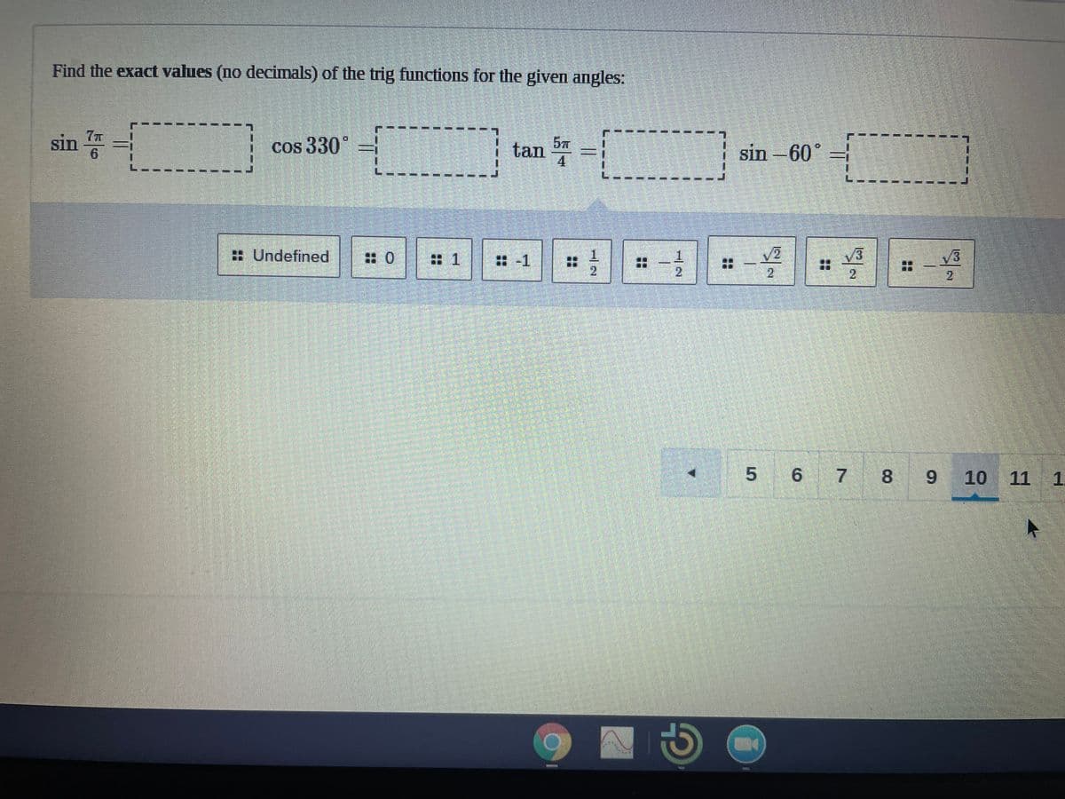 Find the exact values (no decimals) of the trig functions for the given angles:
sin 증 -
cos 330°
tan
5元
sin -60°
6.
4.
: Undefined
|: 0
1.
2.
1.
出-1
2
2
6 7 8 9
10
11 1.
..
..
