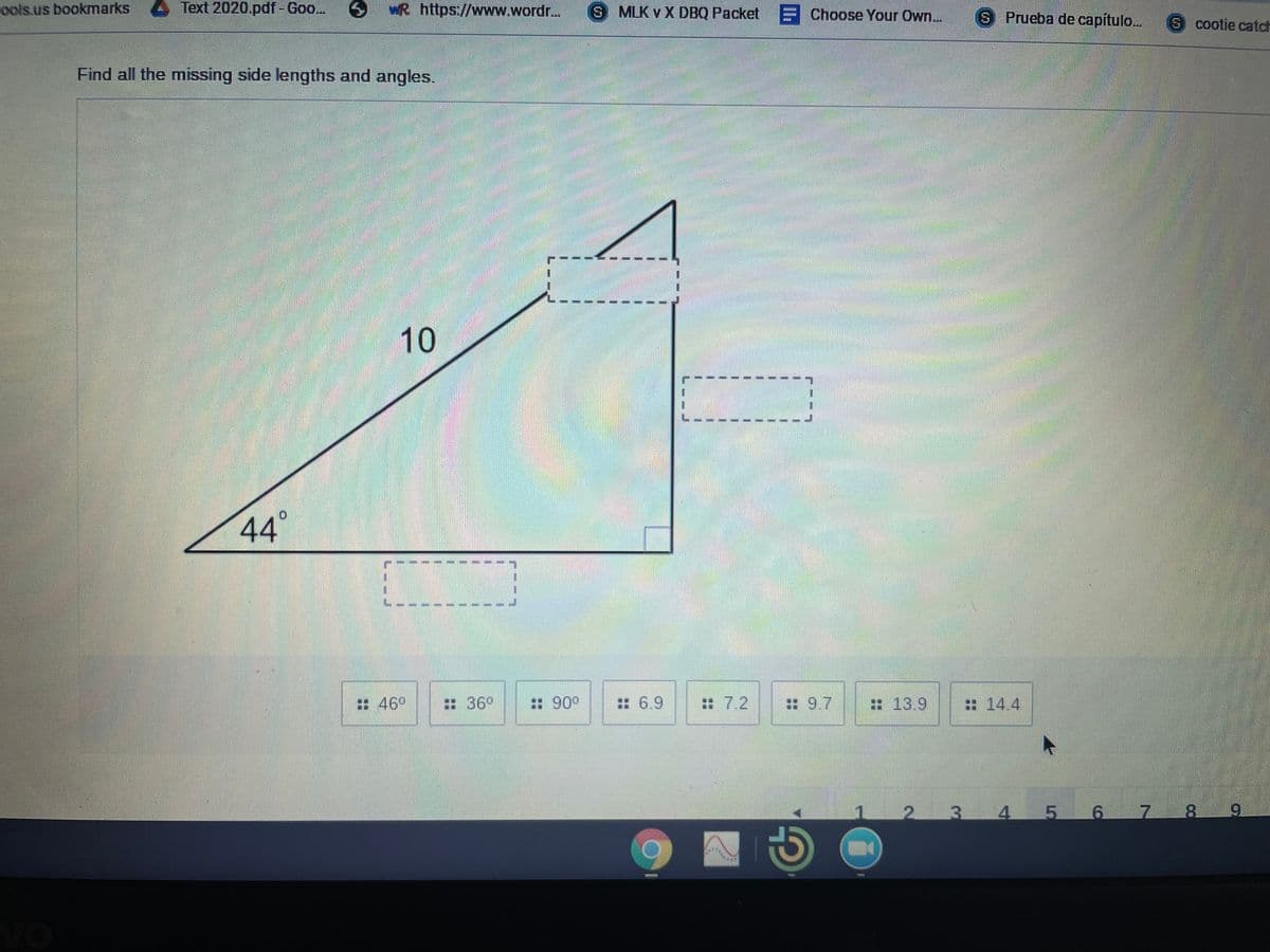 ools.us bookmarks
Text 2020.pdf- Goo..
wR https://www.wordr..
S MLK v X DBQ Packet E Choose Your Own...
S Prueba de capítulo...
S cootie catch
Find all the missing side lengths and angles.
10
44°
:46°
:36°
:: 900
: 6.9
#7.2
: 9.7
: 13.9
: 14.4
3.
5 6
17
8.
vo
9.
1.
